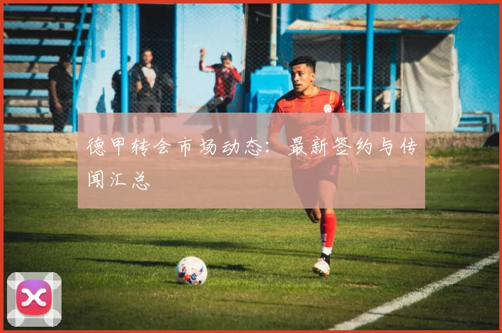 德甲转会市场动态：最新签约与传闻汇总