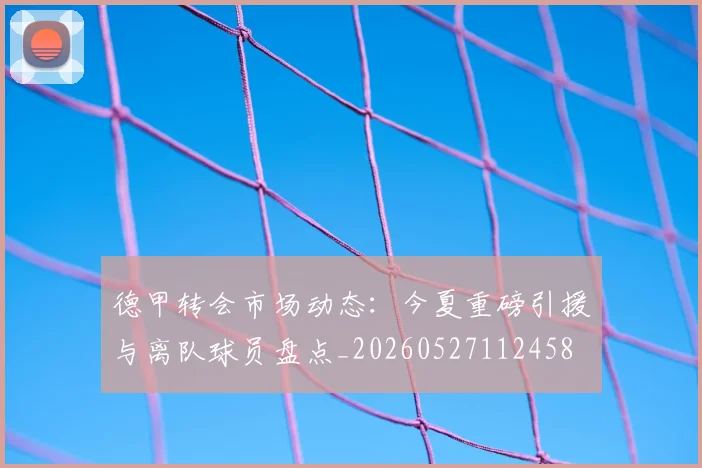 德甲转会市场动态：今夏重磅引援与离队球员盘点_20260527112458